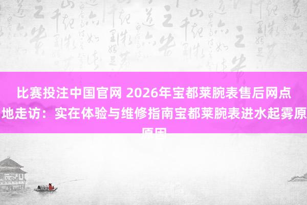 比赛投注中国官网 2026年宝都莱腕表售后网点实地走访：实在体验与维修指南宝都莱腕表进水起雾原因