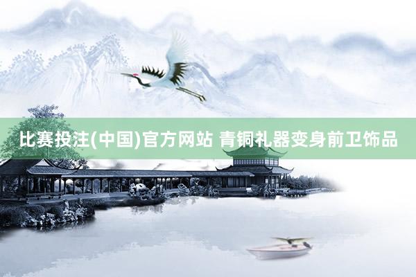 比赛投注(中国)官方网站 青铜礼器变身前卫饰品