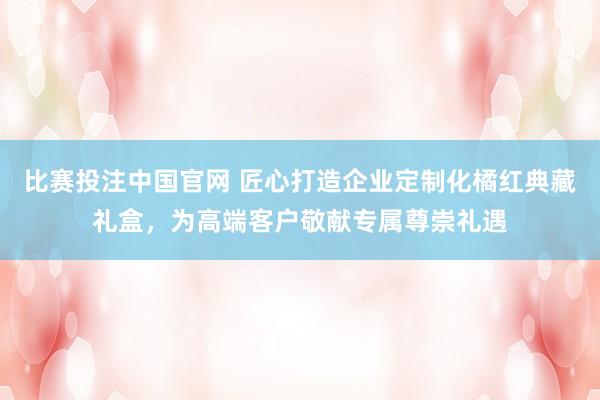比赛投注中国官网 匠心打造企业定制化橘红典藏礼盒，为高端客户敬献专属尊崇礼遇