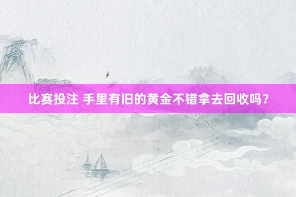 比赛投注 手里有旧的黄金不错拿去回收吗？