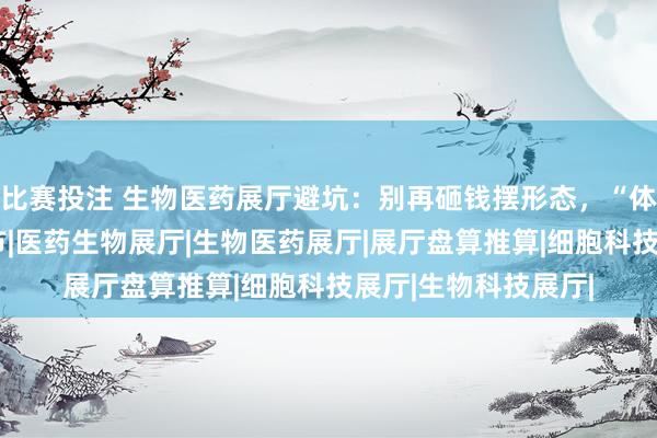 比赛投注 生物医药展厅避坑：别再砸钱摆形态，“体验感”才是获客关节|医药生物展厅|生物医药展厅|展厅盘算推算|细胞科技展厅|生物科技展厅|