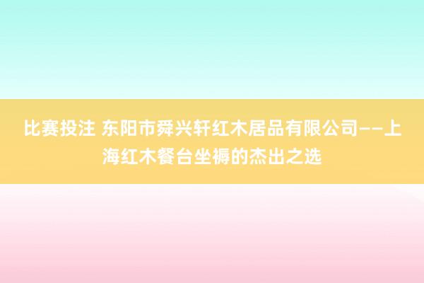 比赛投注 东阳市舜兴轩红木居品有限公司——上海红木餐台坐褥的杰出之选