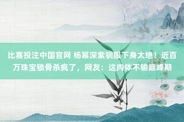 比赛投注中国官网 杨幂深紫驯服下身太绝！近百万珠宝锁骨杀疯了，网友：这肉体不输巅峰期