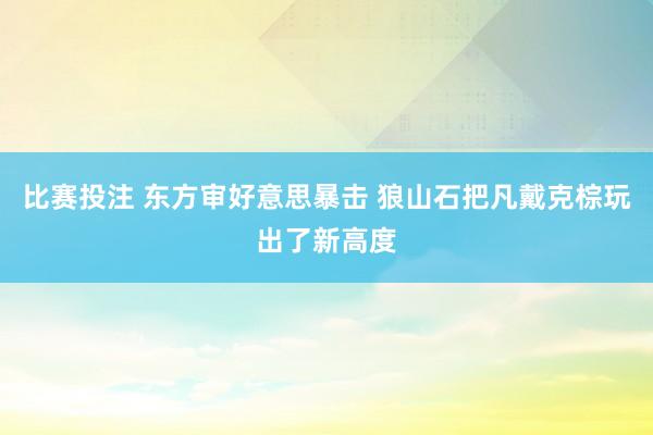 比赛投注 东方审好意思暴击 狼山石把凡戴克棕玩出了新高度