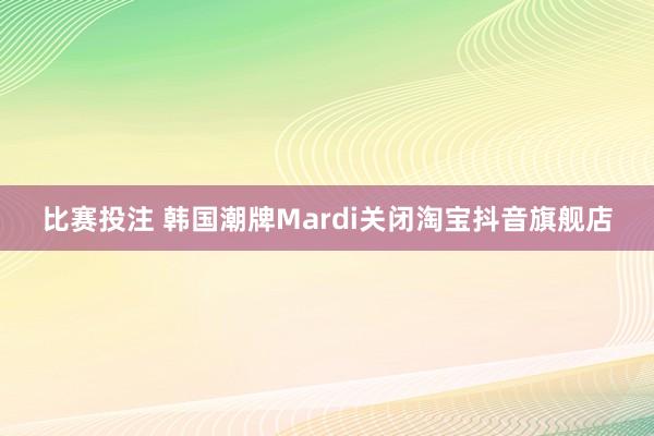 比赛投注 韩国潮牌Mardi关闭淘宝抖音旗舰店