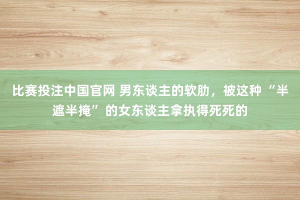 比赛投注中国官网 男东谈主的软肋，被这种 “半遮半掩” 的女东谈主拿执得死死的