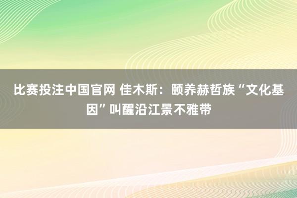 比赛投注中国官网 佳木斯：颐养赫哲族“文化基因”叫醒沿江景不雅带