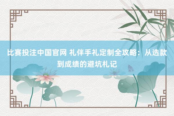 比赛投注中国官网 礼伴手礼定制全攻略：从选款到成绩的避坑札记
