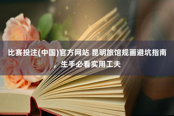 比赛投注(中国)官方网站 昆明旅馆规画避坑指南，生手必看实用工夫