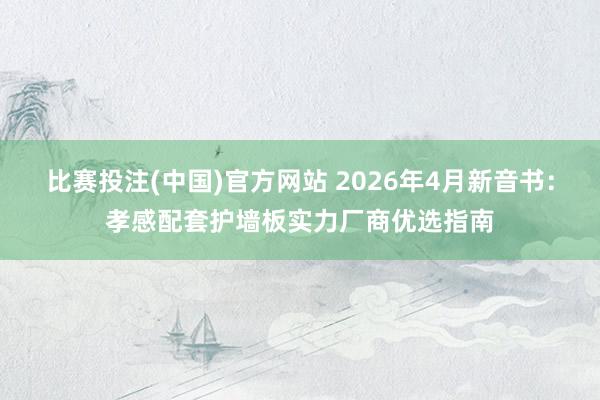 比赛投注(中国)官方网站 2026年4月新音书：孝感配套护墙板实力厂商优选指南