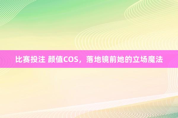 比赛投注 颜值COS，落地镜前她的立场魔法