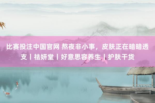 比赛投注中国官网 熬夜非小事，皮肤正在暗暗透支丨祛妍堂丨好意思容养生丨护肤干货