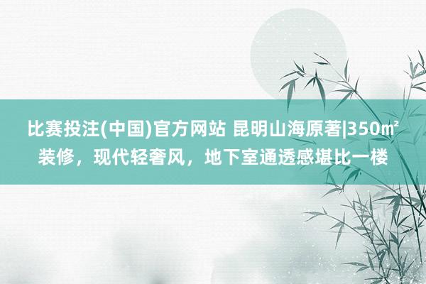 比赛投注(中国)官方网站 昆明山海原著|350㎡装修，现代轻奢风，地下室通透感堪比一楼