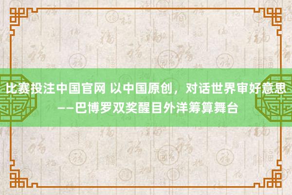 比赛投注中国官网 以中国原创，对话世界审好意思 ——巴博罗双奖醒目外洋筹算舞台