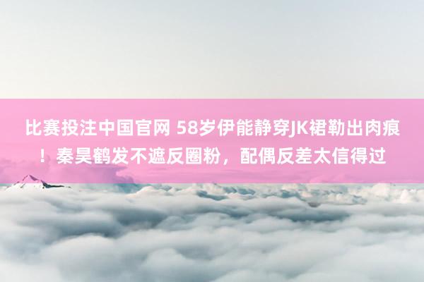 比赛投注中国官网 58岁伊能静穿JK裙勒出肉痕！秦昊鹤发不遮反圈粉，配偶反差太信得过