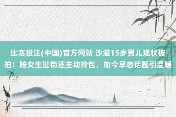 比赛投注(中国)官方网站 沙溢15岁男儿现状被拍！陪女生逛街还主动拎包，如今早恋话题引温暖