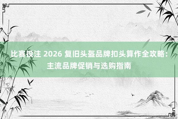 比赛投注 2026 复旧头盔品牌扣头算作全攻略：主流品牌促销与选购指南