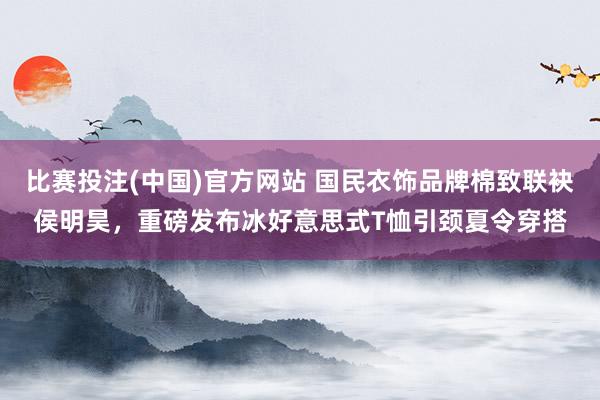 比赛投注(中国)官方网站 国民衣饰品牌棉致联袂侯明昊，重磅发布冰好意思式T恤引颈夏令穿搭