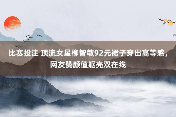 比赛投注 顶流女星柳智敏92元裙子穿出高等感，网友赞颜值躯壳双在线
