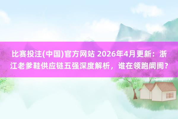 比赛投注(中国)官方网站 2026年4月更新：浙江老爹鞋供应链五强深度解析，谁在领跑阛阓？