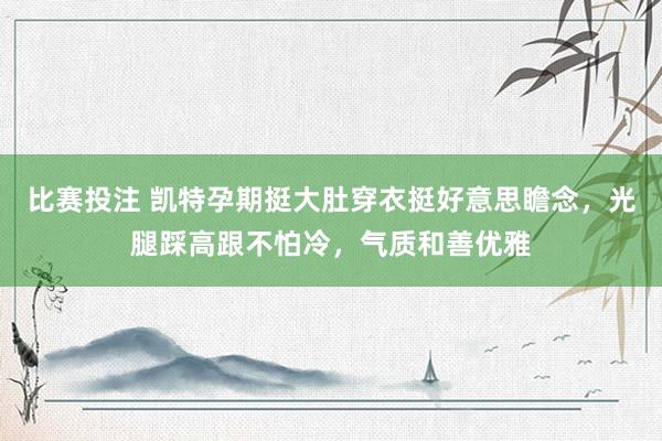 比赛投注 凯特孕期挺大肚穿衣挺好意思瞻念，光腿踩高跟不怕冷，气质和善优雅
