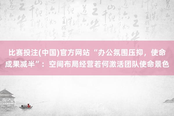 比赛投注(中国)官方网站 “办公氛围压抑，使命成果减半”：空间布局经营若何激活团队使命景色
