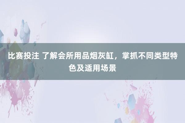 比赛投注 了解会所用品烟灰缸，掌抓不同类型特色及适用场景