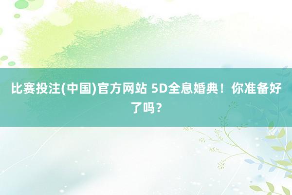 比赛投注(中国)官方网站 5D全息婚典！你准备好了吗？
