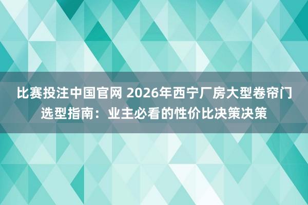 比赛投注中国官网 2026年西宁厂房大型卷帘门选型指南：业主必看的性价比决策决策