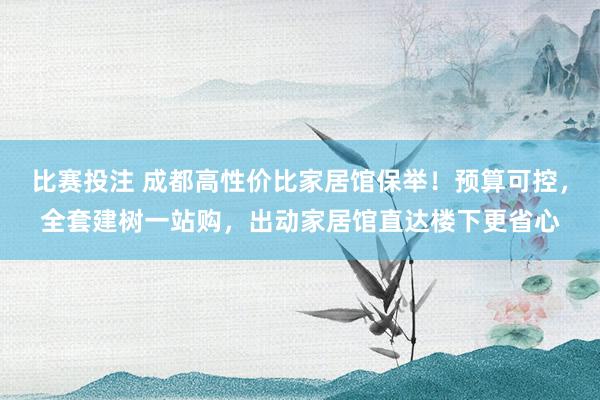 比赛投注 成都高性价比家居馆保举！预算可控，全套建树一站购，出动家居馆直达楼下更省心