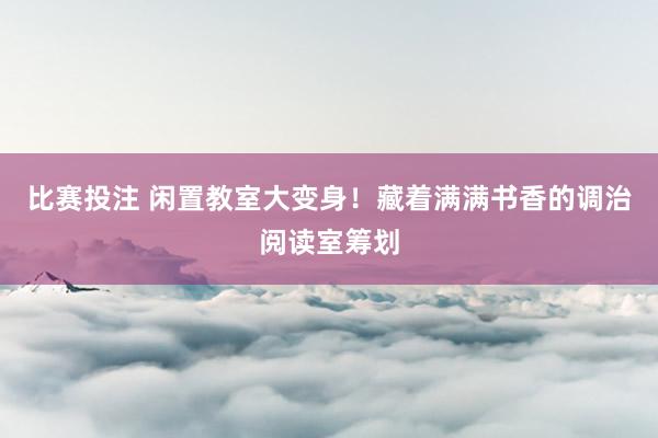 比赛投注 闲置教室大变身！藏着满满书香的调治阅读室筹划