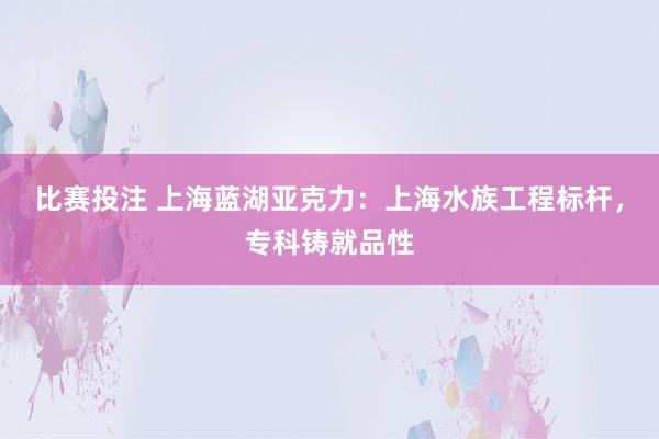 比赛投注 上海蓝湖亚克力：上海水族工程标杆，专科铸就品性
