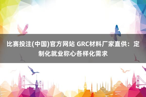 比赛投注(中国)官方网站 GRC材料厂家直供：定制化就业称心各样化需求