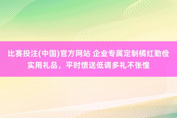 比赛投注(中国)官方网站 企业专属定制橘红勤俭实用礼品，平时馈送低调多礼不张惶