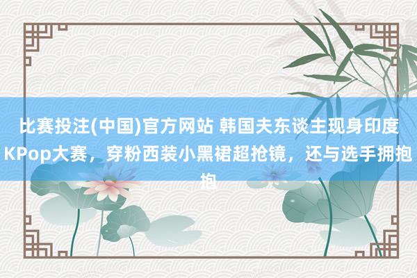 比赛投注(中国)官方网站 韩国夫东谈主现身印度KPop大赛，穿粉西装小黑裙超抢镜，还与选手拥抱