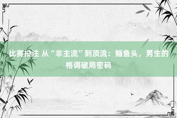 比赛投注 从“非主流”到顶流：鲻鱼头，男生的格调破局密码