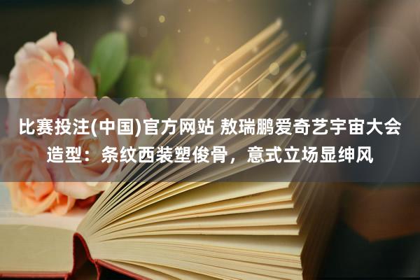 比赛投注(中国)官方网站 敖瑞鹏爱奇艺宇宙大会造型：条纹西装塑俊骨，意式立场显绅风