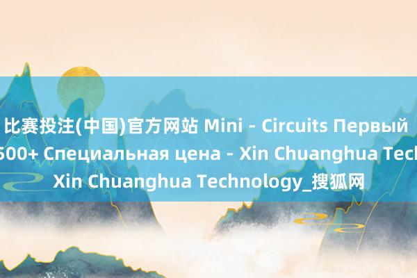 比赛投注(中国)官方网站 Mini - Circuits Первый агент HFCW-5500+ Специальная цена - Xin Chuanghua Technology_搜狐网