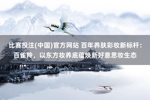 比赛投注(中国)官方网站 百年养肤彩妆新标杆：百雀羚，以东方妆养底蕴焕新好意思妆生态