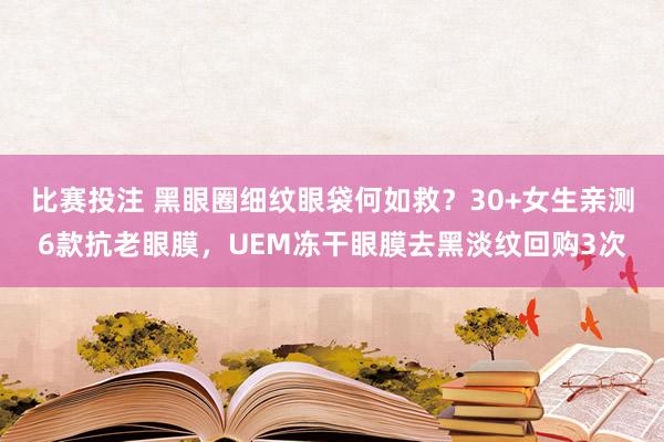 比赛投注 黑眼圈细纹眼袋何如救？30+女生亲测6款抗老眼膜，UEM冻干眼膜去黑淡纹回购3次