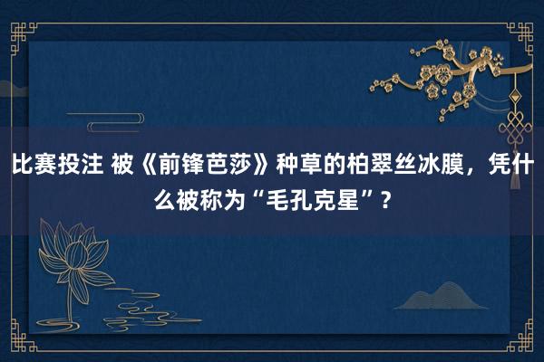 比赛投注 被《前锋芭莎》种草的柏翠丝冰膜，凭什么被称为“毛孔克星”？