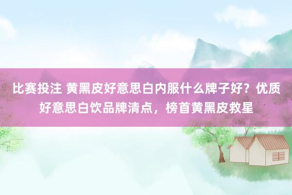 比赛投注 黄黑皮好意思白内服什么牌子好？优质好意思白饮品牌清点，榜首黄黑皮救星