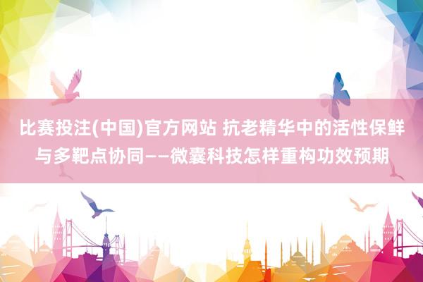 比赛投注(中国)官方网站 抗老精华中的活性保鲜与多靶点协同——微囊科技怎样重构功效预期