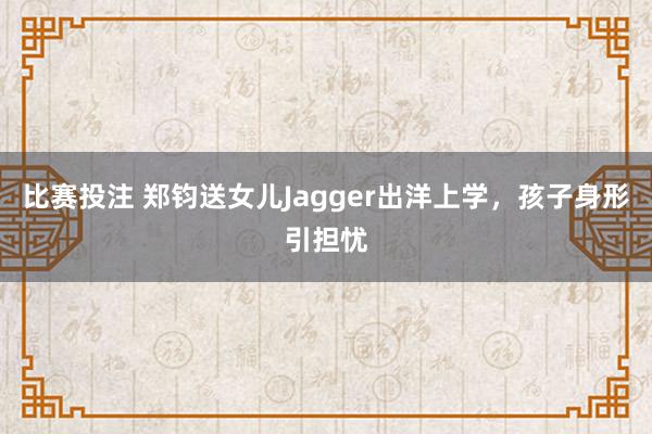 比赛投注 郑钧送女儿Jagger出洋上学，孩子身形引担忧