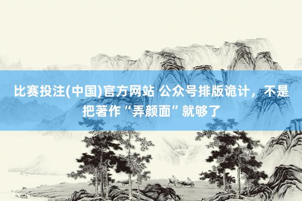比赛投注(中国)官方网站 公众号排版诡计，不是把著作“弄颜面”就够了