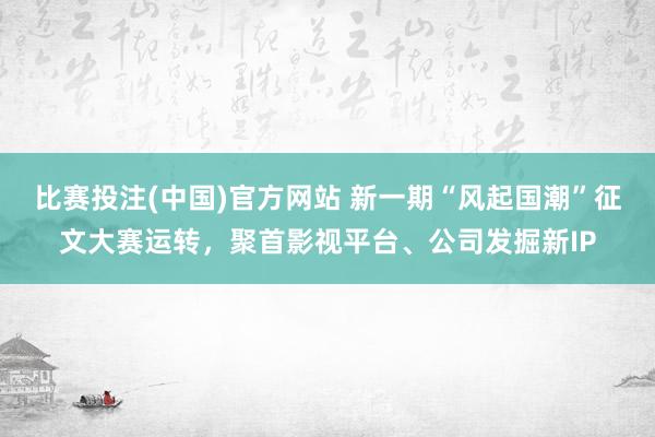 比赛投注(中国)官方网站 新一期“风起国潮”征文大赛运转，聚首影视平台、公司发掘新IP