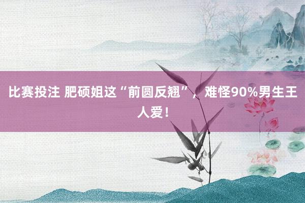 比赛投注 肥硕姐这“前圆反翘”，<a href=