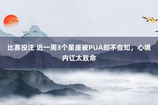 比赛投注 近一周3个星座被PUA却不自知，心境内讧太致命