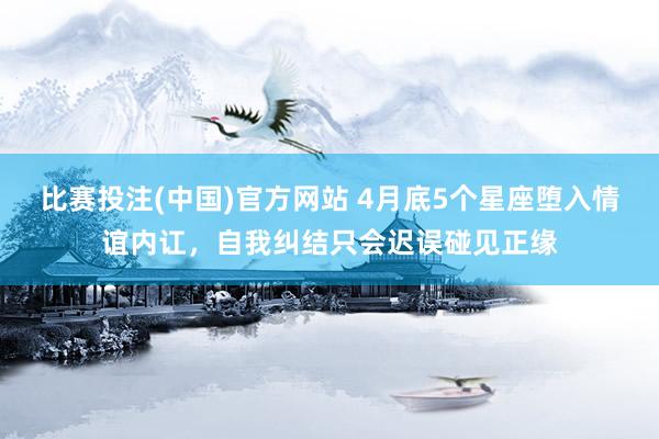 比赛投注(中国)官方网站 4月底5个星座堕入情谊内讧，自我纠结只会迟误碰见正缘