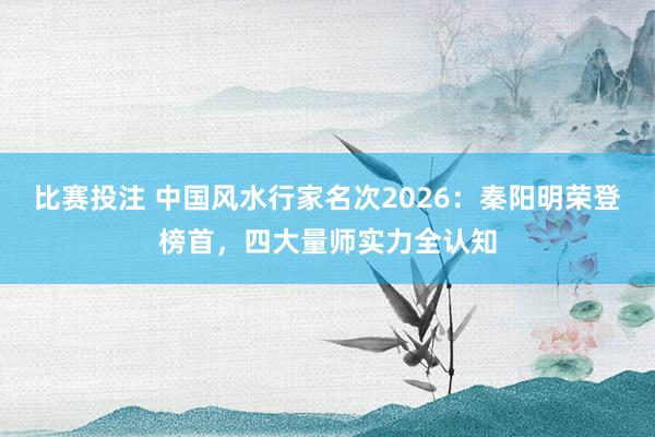 比赛投注 中国风水行家名次2026：秦阳明荣登榜首，四大量师实力全认知